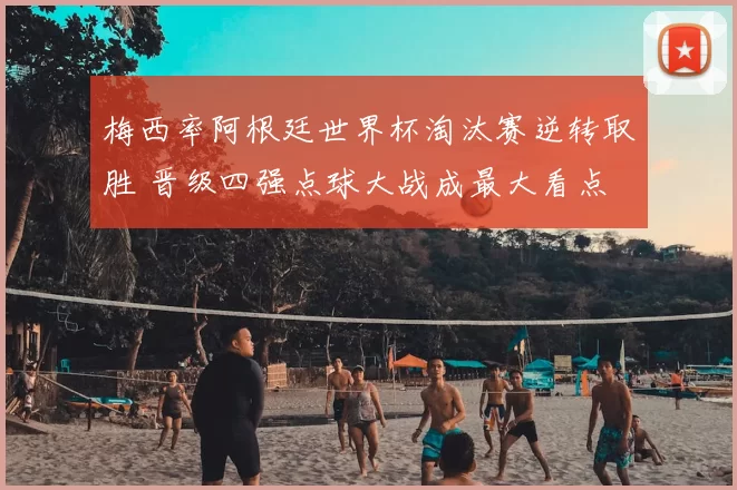 梅西率阿根廷世界杯淘汰赛逆转取胜 晋级四强点球大战成最大看点