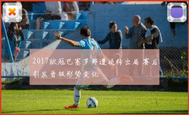2017欧冠巴塞罗那遭逆转出局 赛后引发晋级形势变化