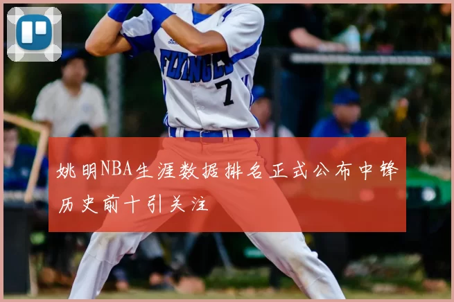 姚明NBA生涯数据排名正式公布中锋历史前十引关注