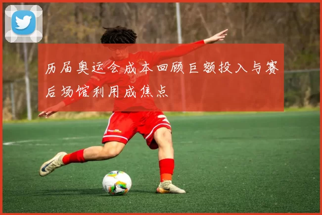 历届奥运会成本回顾巨额投入与赛后场馆利用成焦点