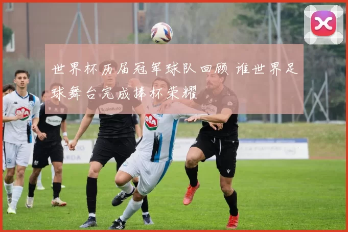 世界杯历届冠军球队回顾 谁世界足球舞台完成捧杯荣耀