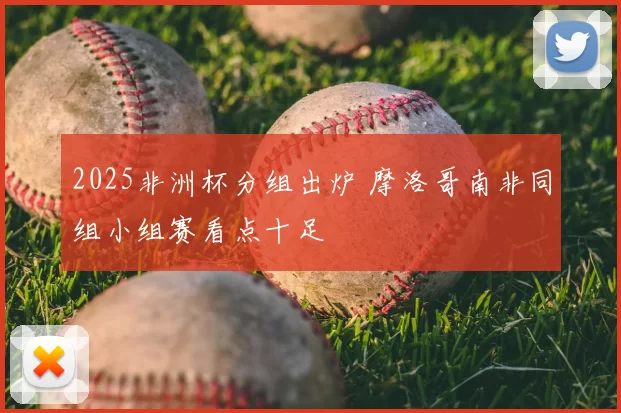 2025非洲杯分组出炉 摩洛哥南非同组小组赛看点十足