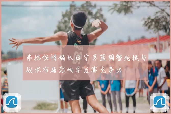 弗格伤情确认辽宁男篮调整轮换与战术布局影响季后赛竞争力