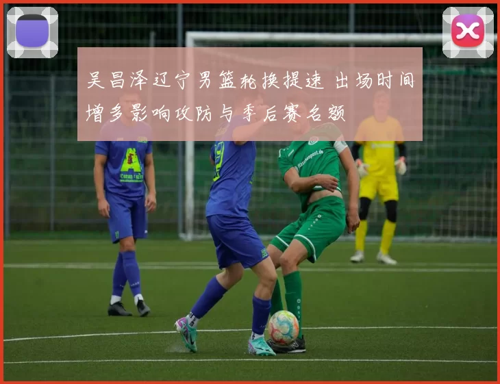 吴昌泽辽宁男篮轮换提速 出场时间增多影响攻防与季后赛名额