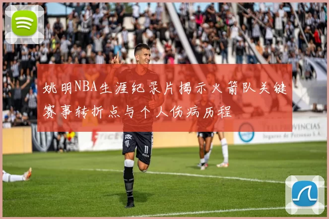 姚明NBA生涯纪录片揭示火箭队关键赛事转折点与个人伤病历程