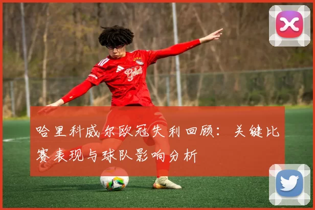 哈里科威尔欧冠失利回顾：关键比赛表现与球队影响分析