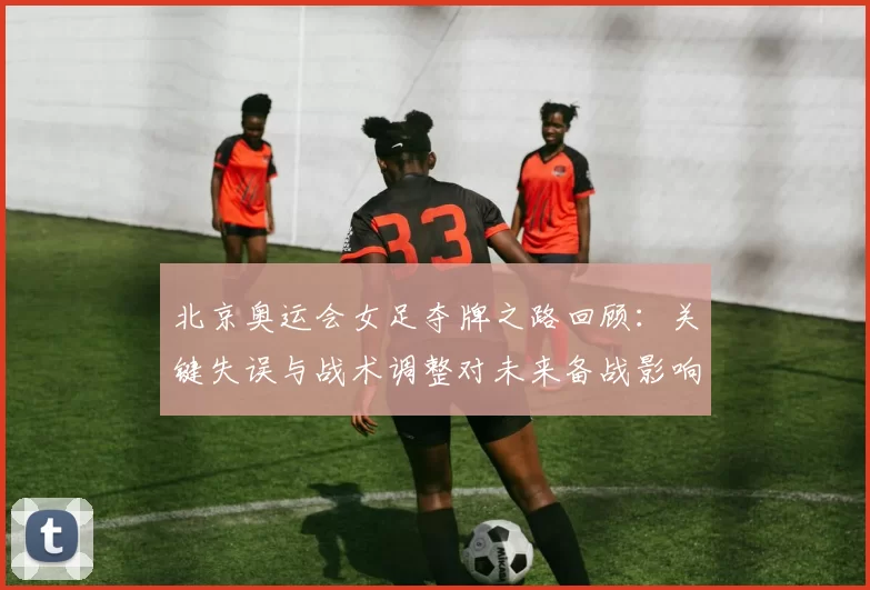 北京奥运会女足夺牌之路回顾：关键失误与战术调整对未来备战影响