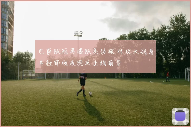 巴萨欧冠再遇欧美劲旅 对攻大战看年轻锋线表现及出线前景