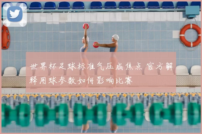 世界杯足球标准气压成焦点 官方解释用球参数如何影响比赛