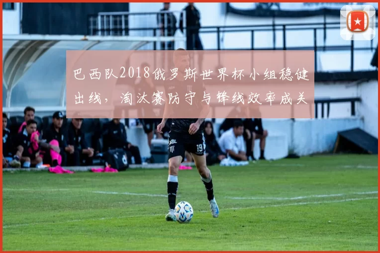 巴西队2018俄罗斯世界杯小组稳健出线，淘汰赛防守与锋线效率成关键