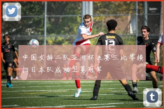 中国女排二队亚洲杯决赛三比零横扫日本队成功卫冕冠军