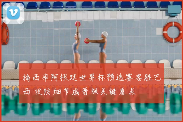 梅西率阿根廷世界杯预选赛客胜巴西 攻防细节成晋级关键看点