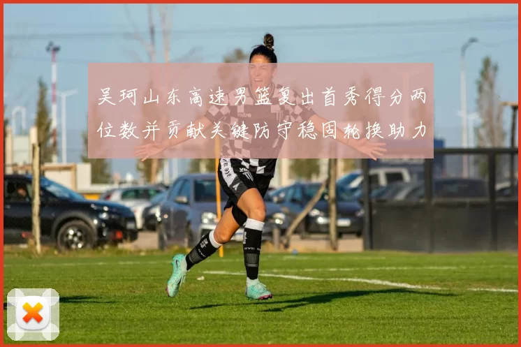 吴珂山东高速男篮复出首秀得分两位数并贡献关键防守稳固轮换助力取胜