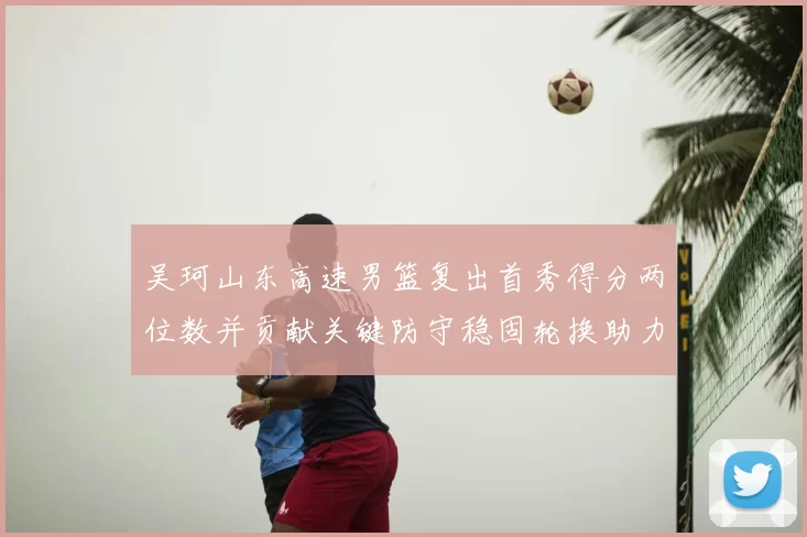 吴珂山东高速男篮复出首秀得分两位数并贡献关键防守稳固轮换助力取胜