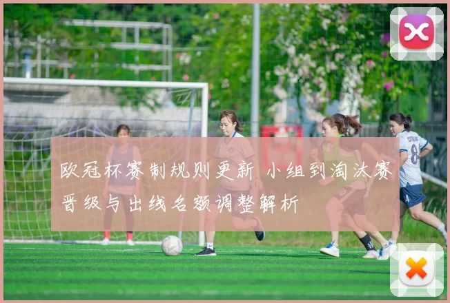 欧冠杯赛制规则更新 小组到淘汰赛晋级与出线名额调整解析