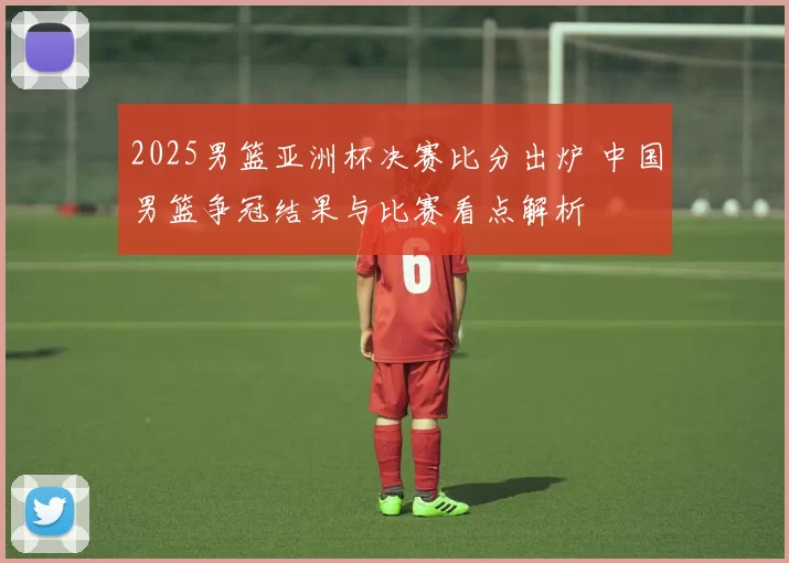 2025男篮亚洲杯决赛比分出炉 中国男篮争冠结果与比赛看点解析