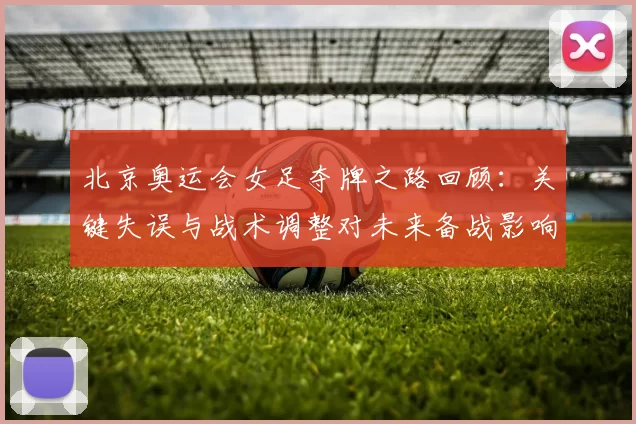 北京奥运会女足夺牌之路回顾：关键失误与战术调整对未来备战影响