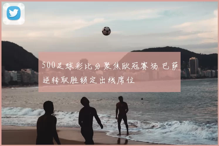 500足球彩比分聚焦欧冠赛场 巴萨逆转取胜锁定出线席位