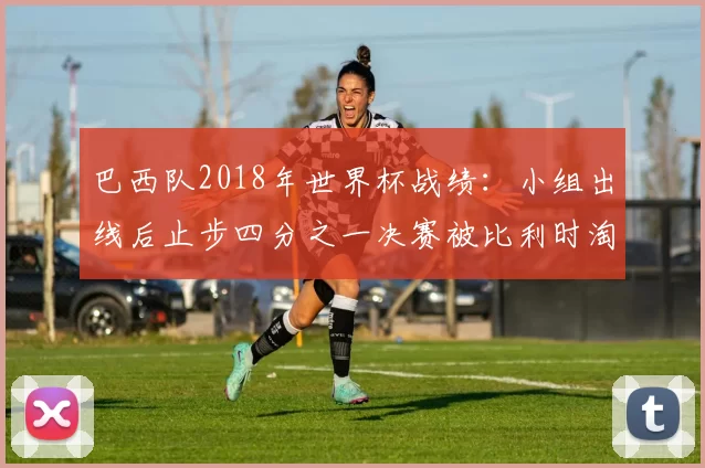 巴西队2018年世界杯战绩：小组出线后止步四分之一决赛被比利时淘汰