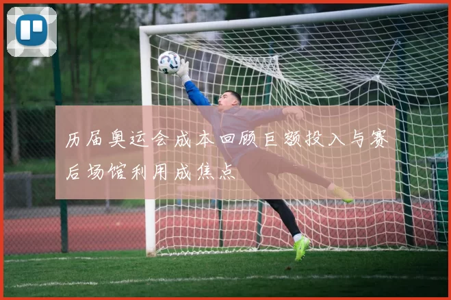 历届奥运会成本回顾巨额投入与赛后场馆利用成焦点