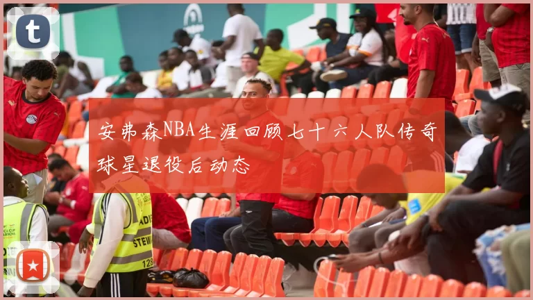 安弗森NBA生涯回顾七十六人队传奇球星退役后动态