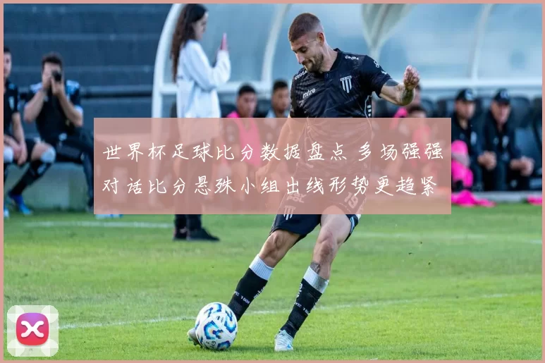 世界杯足球比分数据盘点 多场强强对话比分悬殊小组出线形势更趋紧张