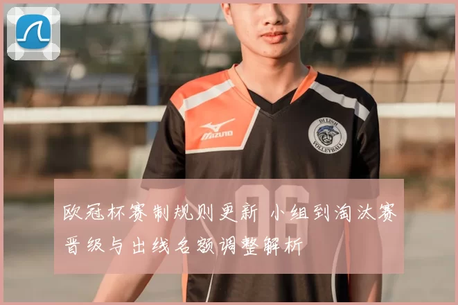 欧冠杯赛制规则更新 小组到淘汰赛晋级与出线名额调整解析